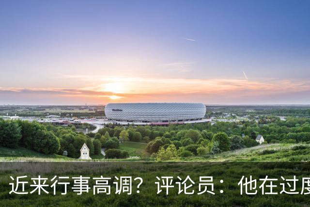 近来行事高调？评论员：他在过度扮演球队老大，其实他还没那么老